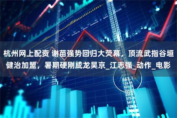 杭州网上配资 谢苗强势回归大荧幕，顶流武指谷垣健治加盟，暑期硬刚成龙吴京_江志强_动作_电影