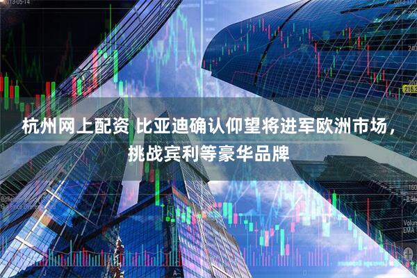 杭州网上配资 比亚迪确认仰望将进军欧洲市场，挑战宾利等豪华品牌