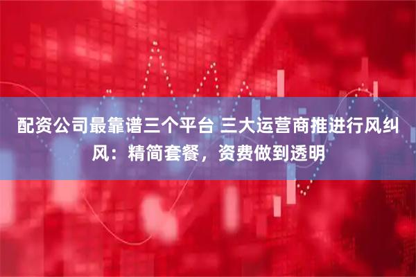 配资公司最靠谱三个平台 三大运营商推进行风纠风：精简套餐，资费做到透明