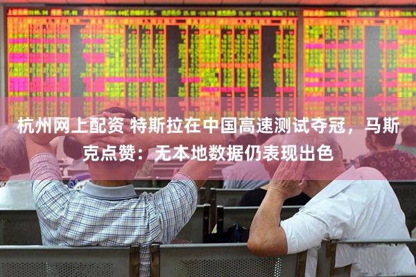 杭州网上配资 特斯拉在中国高速测试夺冠，马斯克点赞：无本地数据仍表现出色