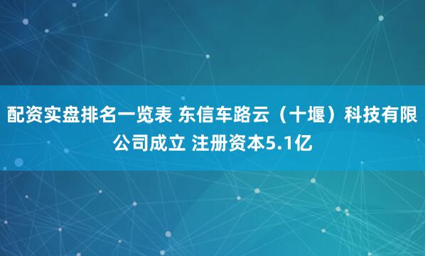 配资实盘排名一览表 东信车路云（十堰）科技有限公司成立 注册资本5.1亿