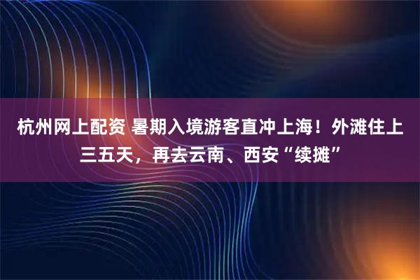 杭州网上配资 暑期入境游客直冲上海！外滩住上三五天，再去云南、西安“续摊”