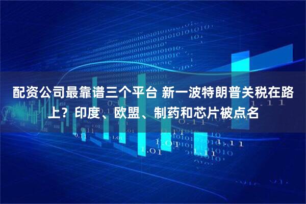 配资公司最靠谱三个平台 新一波特朗普关税在路上？印度、欧盟、制药和芯片被点名