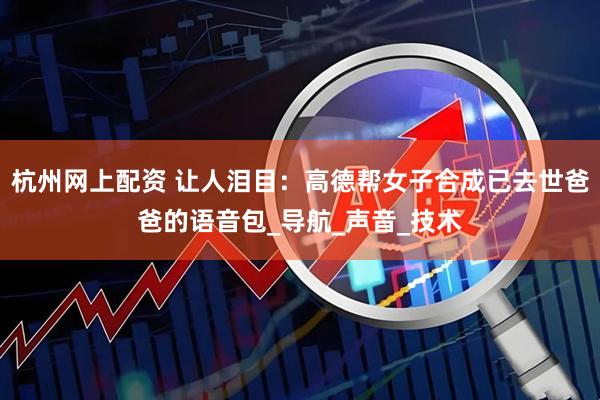 杭州网上配资 让人泪目：高德帮女子合成已去世爸爸的语音包_导航_声音_技术
