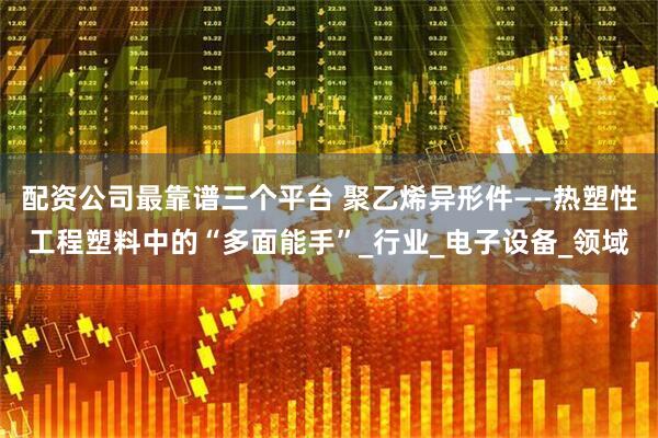 配资公司最靠谱三个平台 聚乙烯异形件——热塑性工程塑料中的“多面能手”_行业_电子设备_领域