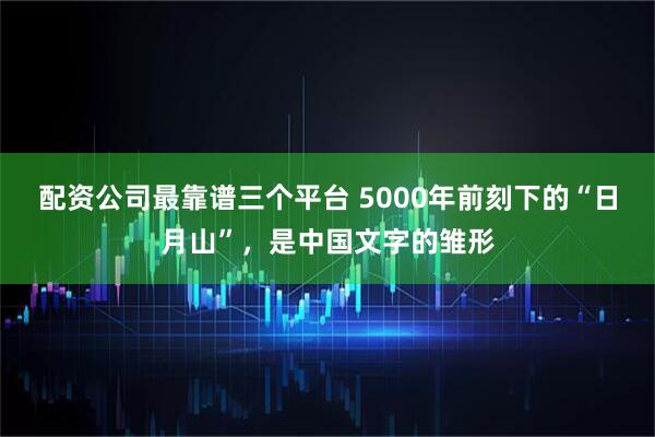配资公司最靠谱三个平台 5000年前刻下的“日月山”，是中国文字的雏形