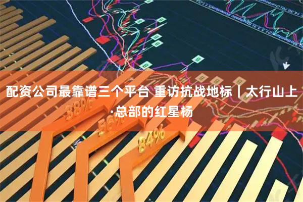 配资公司最靠谱三个平台 重访抗战地标｜太行山上·总部的红星杨