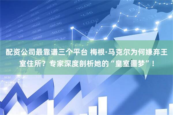 配资公司最靠谱三个平台 梅根·马克尔为何嫌弃王室住所？专家深度剖析她的“皇室噩梦”！