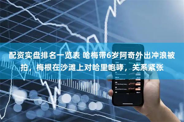 配资实盘排名一览表 哈梅带6岁阿奇外出冲浪被拍，梅根在沙滩上对哈里咆哮，关系紧张