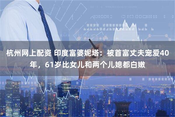 杭州网上配资 印度富婆妮塔：被首富丈夫宠爱40年，61岁比女儿和两个儿媳都白嫩