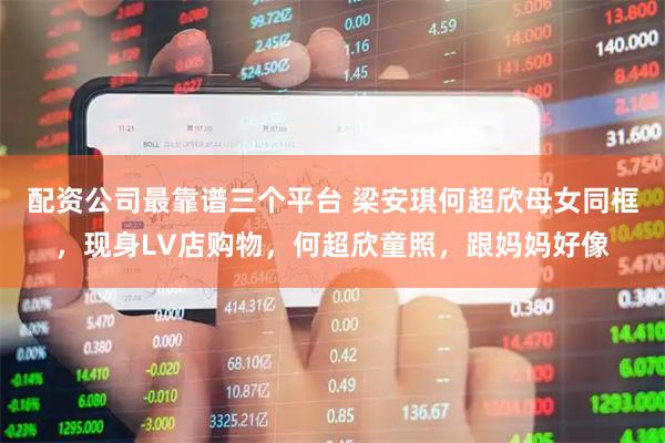 配资公司最靠谱三个平台 梁安琪何超欣母女同框，现身LV店购物，何超欣童照，跟妈妈好像