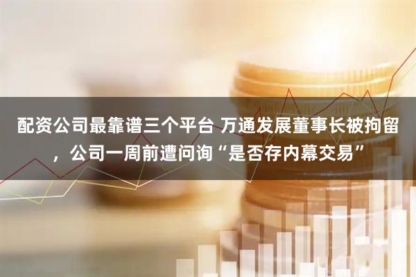 配资公司最靠谱三个平台 万通发展董事长被拘留，公司一周前遭问询“是否存内幕交易”