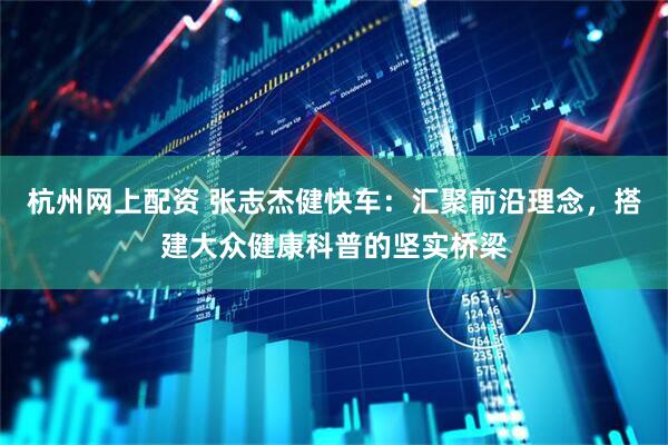 杭州网上配资 张志杰健快车：汇聚前沿理念，搭建大众健康科普的坚实桥梁