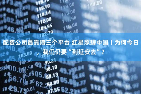 配资公司最靠谱三个平台 红星照耀中国丨为何今日，我们仍要“到延安去”？